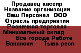 Продавец-кассир › Название организации ­ Ваш Персонал, ООО › Отрасль предприятия ­ Розничная торговля › Минимальный оклад ­ 15 000 - Все города Работа » Вакансии   . Тыва респ.